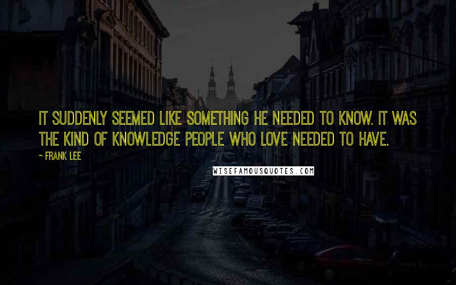 Frank Lee Quotes: It suddenly seemed like something he needed to know. It was the kind of knowledge people who love needed to have.