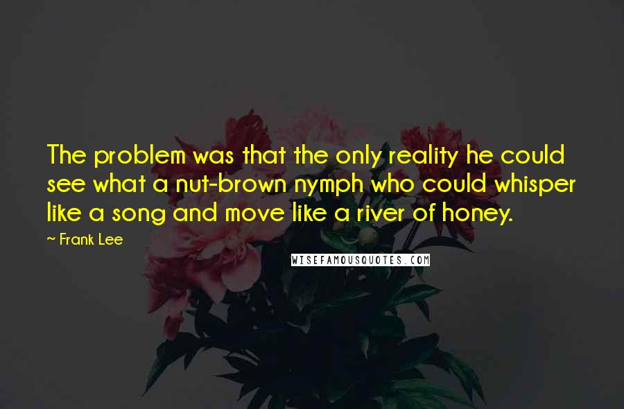 Frank Lee Quotes: The problem was that the only reality he could see what a nut-brown nymph who could whisper like a song and move like a river of honey.
