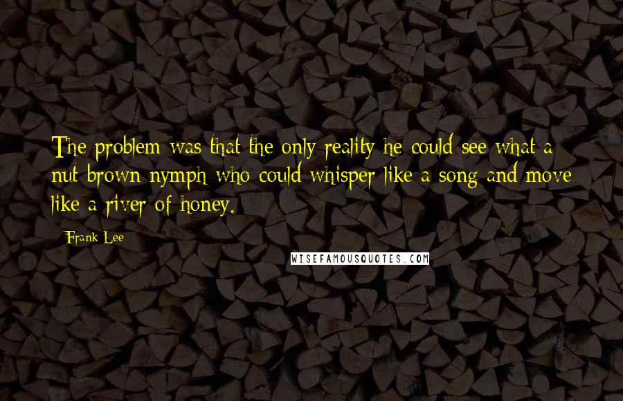 Frank Lee Quotes: The problem was that the only reality he could see what a nut-brown nymph who could whisper like a song and move like a river of honey.