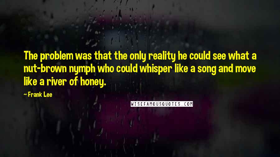 Frank Lee Quotes: The problem was that the only reality he could see what a nut-brown nymph who could whisper like a song and move like a river of honey.