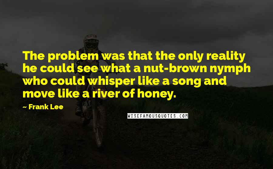 Frank Lee Quotes: The problem was that the only reality he could see what a nut-brown nymph who could whisper like a song and move like a river of honey.