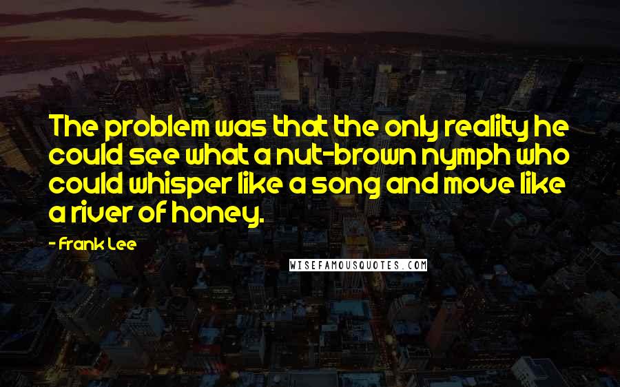 Frank Lee Quotes: The problem was that the only reality he could see what a nut-brown nymph who could whisper like a song and move like a river of honey.