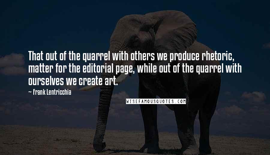 Frank Lentricchia Quotes: That out of the quarrel with others we produce rhetoric, matter for the editorial page, while out of the quarrel with ourselves we create art.
