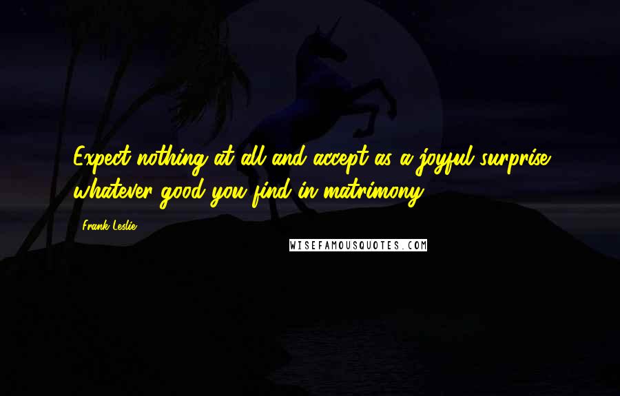 Frank Leslie Quotes: Expect nothing at all and accept as a joyful surprise whatever good you find in matrimony.