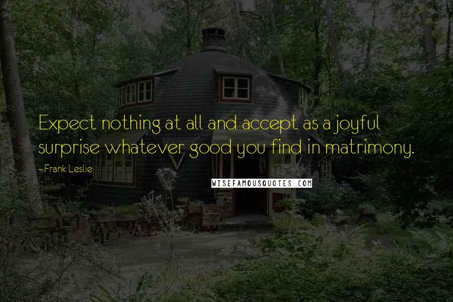 Frank Leslie Quotes: Expect nothing at all and accept as a joyful surprise whatever good you find in matrimony.