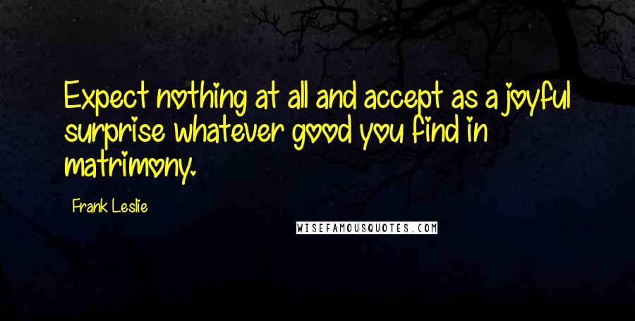 Frank Leslie Quotes: Expect nothing at all and accept as a joyful surprise whatever good you find in matrimony.