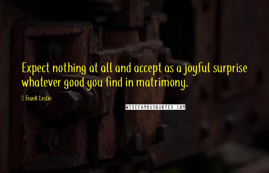 Frank Leslie Quotes: Expect nothing at all and accept as a joyful surprise whatever good you find in matrimony.