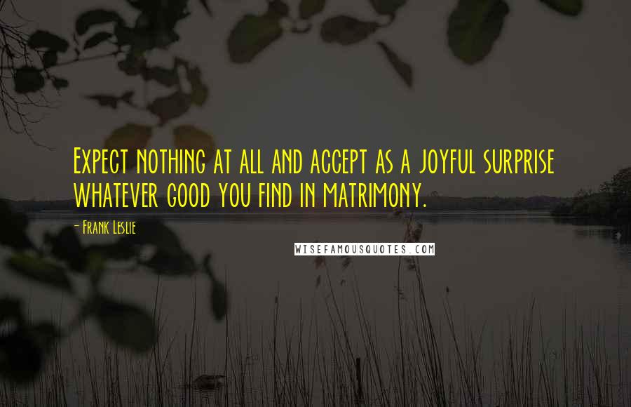 Frank Leslie Quotes: Expect nothing at all and accept as a joyful surprise whatever good you find in matrimony.