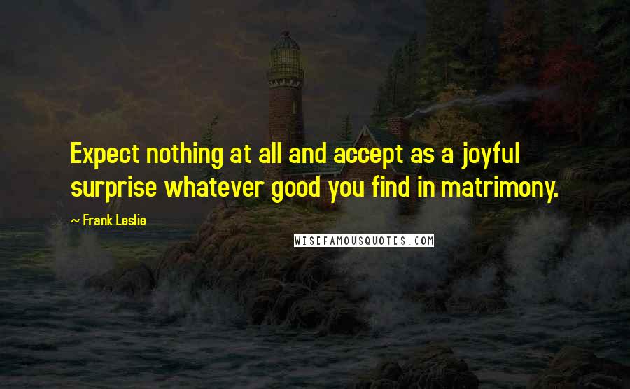 Frank Leslie Quotes: Expect nothing at all and accept as a joyful surprise whatever good you find in matrimony.