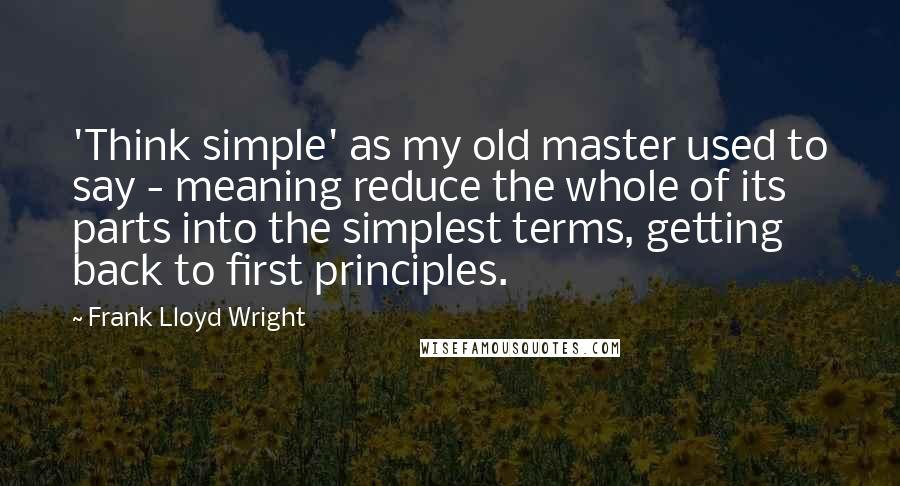 Frank Lloyd Wright Quotes: 'Think simple' as my old master used to say - meaning reduce the whole of its parts into the simplest terms, getting back to first principles.