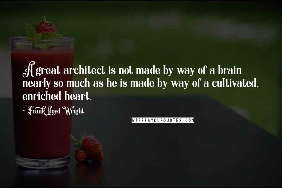 Frank Lloyd Wright Quotes: A great architect is not made by way of a brain nearly so much as he is made by way of a cultivated, enriched heart.