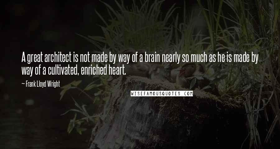 Frank Lloyd Wright Quotes: A great architect is not made by way of a brain nearly so much as he is made by way of a cultivated, enriched heart.