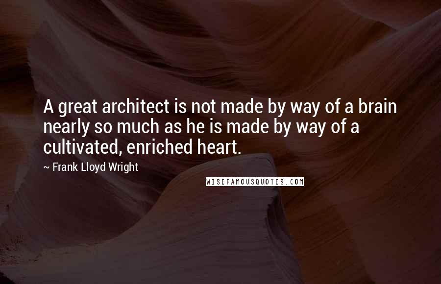 Frank Lloyd Wright Quotes: A great architect is not made by way of a brain nearly so much as he is made by way of a cultivated, enriched heart.