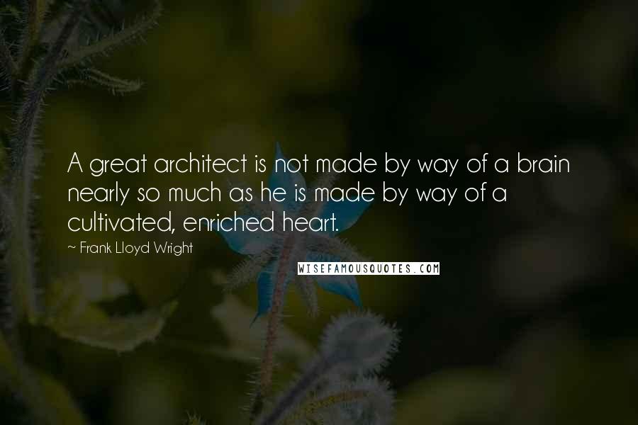 Frank Lloyd Wright Quotes: A great architect is not made by way of a brain nearly so much as he is made by way of a cultivated, enriched heart.