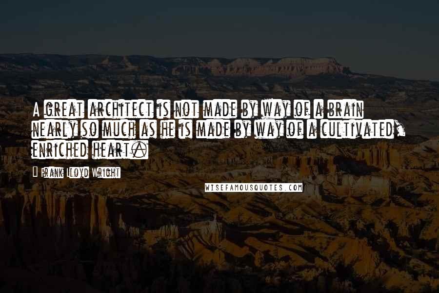 Frank Lloyd Wright Quotes: A great architect is not made by way of a brain nearly so much as he is made by way of a cultivated, enriched heart.