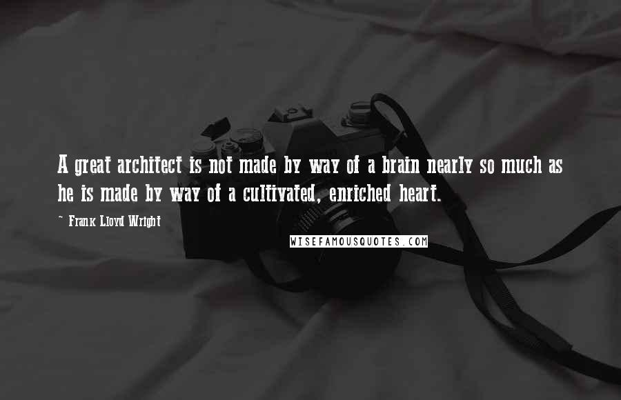 Frank Lloyd Wright Quotes: A great architect is not made by way of a brain nearly so much as he is made by way of a cultivated, enriched heart.