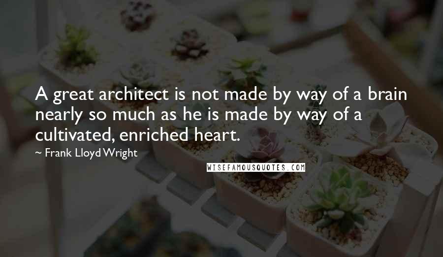 Frank Lloyd Wright Quotes: A great architect is not made by way of a brain nearly so much as he is made by way of a cultivated, enriched heart.