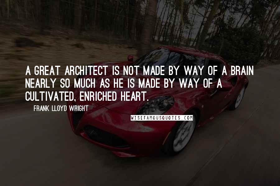 Frank Lloyd Wright Quotes: A great architect is not made by way of a brain nearly so much as he is made by way of a cultivated, enriched heart.