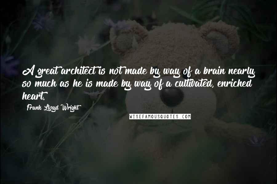 Frank Lloyd Wright Quotes: A great architect is not made by way of a brain nearly so much as he is made by way of a cultivated, enriched heart.