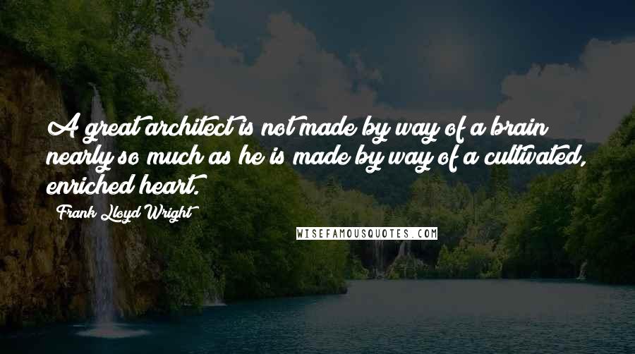 Frank Lloyd Wright Quotes: A great architect is not made by way of a brain nearly so much as he is made by way of a cultivated, enriched heart.