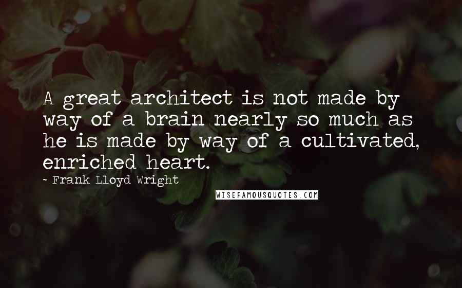 Frank Lloyd Wright Quotes: A great architect is not made by way of a brain nearly so much as he is made by way of a cultivated, enriched heart.