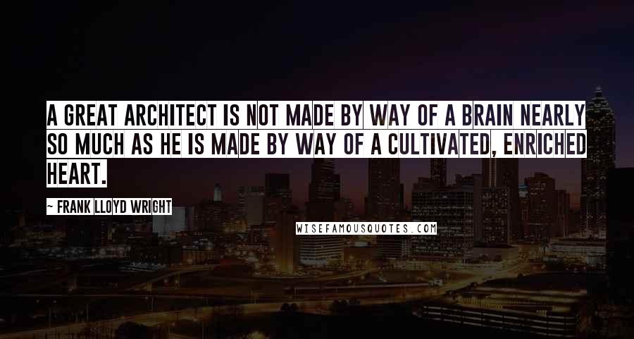 Frank Lloyd Wright Quotes: A great architect is not made by way of a brain nearly so much as he is made by way of a cultivated, enriched heart.