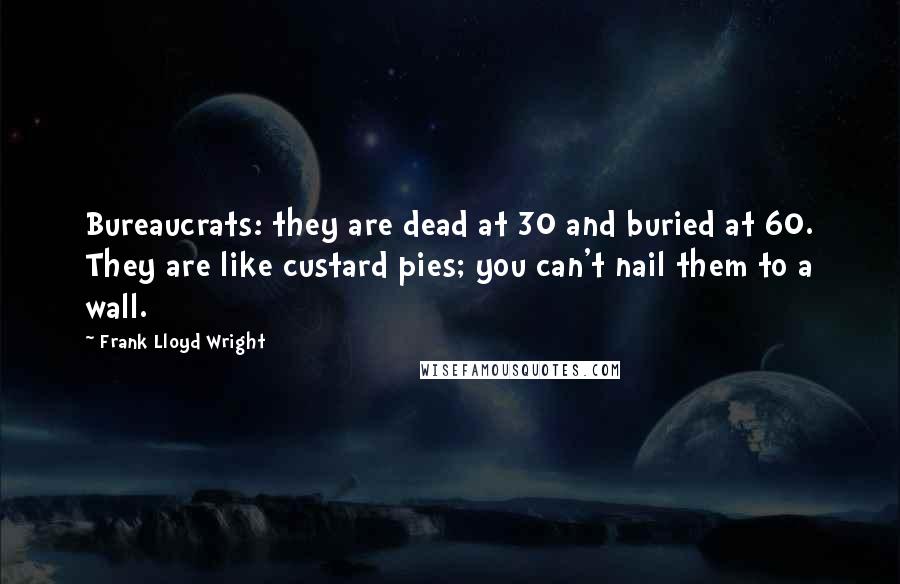 Frank Lloyd Wright Quotes: Bureaucrats: they are dead at 30 and buried at 60. They are like custard pies; you can't nail them to a wall.