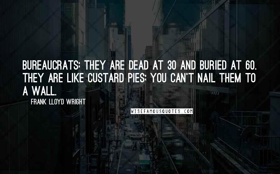 Frank Lloyd Wright Quotes: Bureaucrats: they are dead at 30 and buried at 60. They are like custard pies; you can't nail them to a wall.