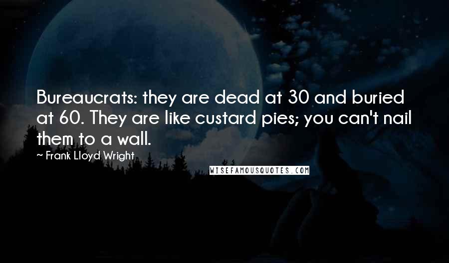 Frank Lloyd Wright Quotes: Bureaucrats: they are dead at 30 and buried at 60. They are like custard pies; you can't nail them to a wall.