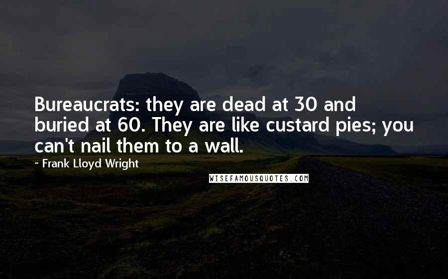 Frank Lloyd Wright Quotes: Bureaucrats: they are dead at 30 and buried at 60. They are like custard pies; you can't nail them to a wall.