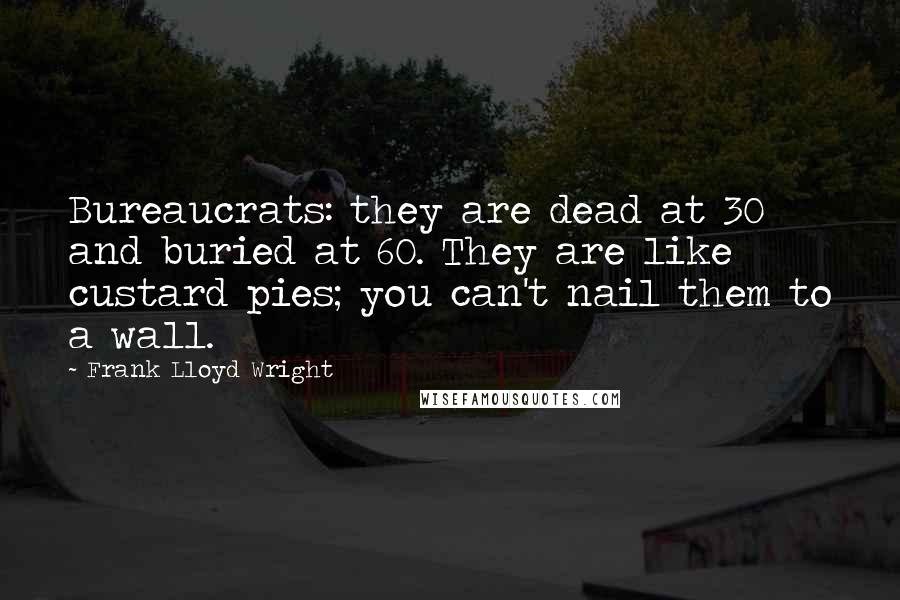 Frank Lloyd Wright Quotes: Bureaucrats: they are dead at 30 and buried at 60. They are like custard pies; you can't nail them to a wall.