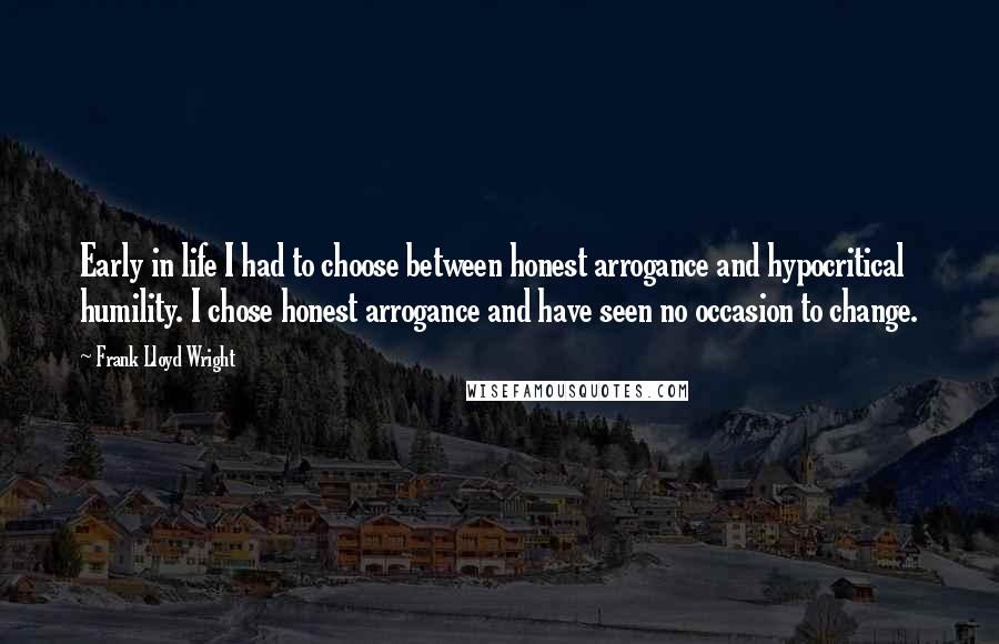 Frank Lloyd Wright Quotes: Early in life I had to choose between honest arrogance and hypocritical humility. I chose honest arrogance and have seen no occasion to change.