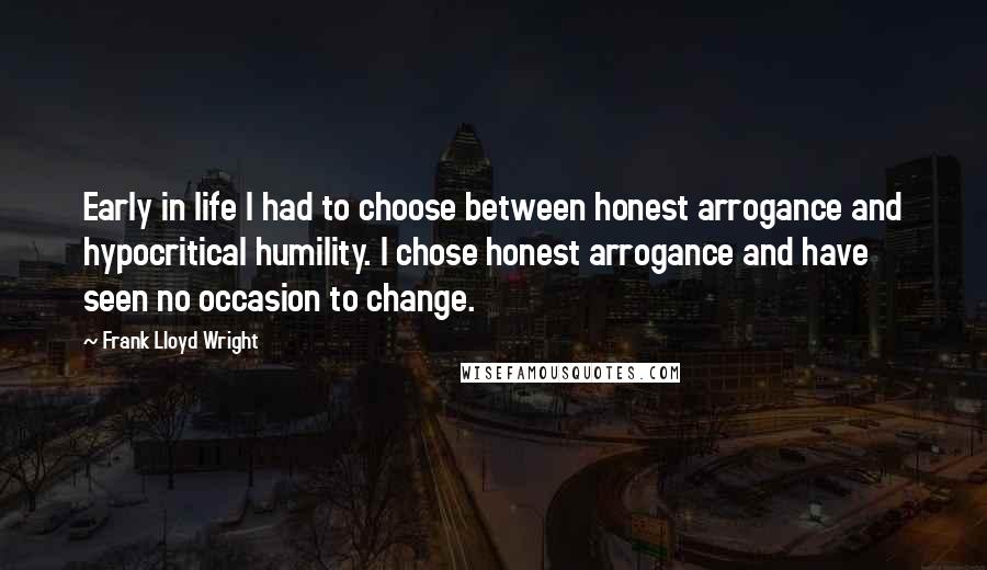 Frank Lloyd Wright Quotes: Early in life I had to choose between honest arrogance and hypocritical humility. I chose honest arrogance and have seen no occasion to change.