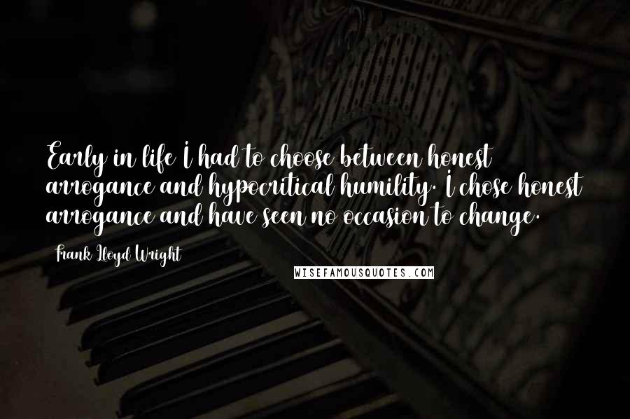 Frank Lloyd Wright Quotes: Early in life I had to choose between honest arrogance and hypocritical humility. I chose honest arrogance and have seen no occasion to change.