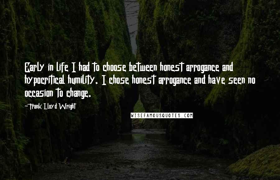 Frank Lloyd Wright Quotes: Early in life I had to choose between honest arrogance and hypocritical humility. I chose honest arrogance and have seen no occasion to change.