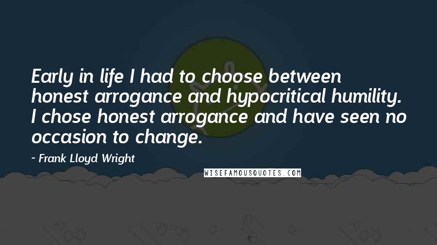 Frank Lloyd Wright Quotes: Early in life I had to choose between honest arrogance and hypocritical humility. I chose honest arrogance and have seen no occasion to change.