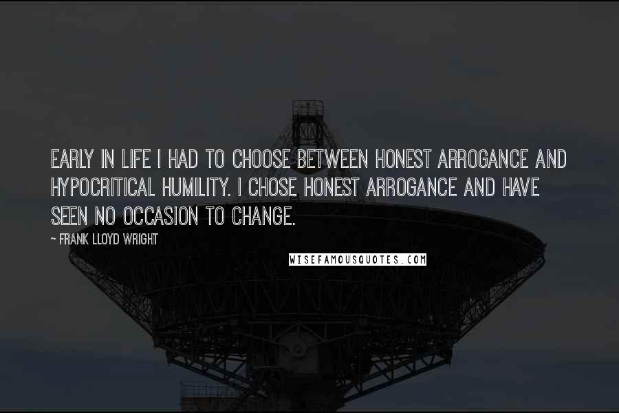 Frank Lloyd Wright Quotes: Early in life I had to choose between honest arrogance and hypocritical humility. I chose honest arrogance and have seen no occasion to change.