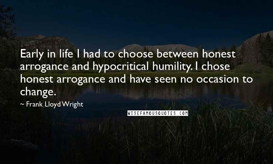 Frank Lloyd Wright Quotes: Early in life I had to choose between honest arrogance and hypocritical humility. I chose honest arrogance and have seen no occasion to change.