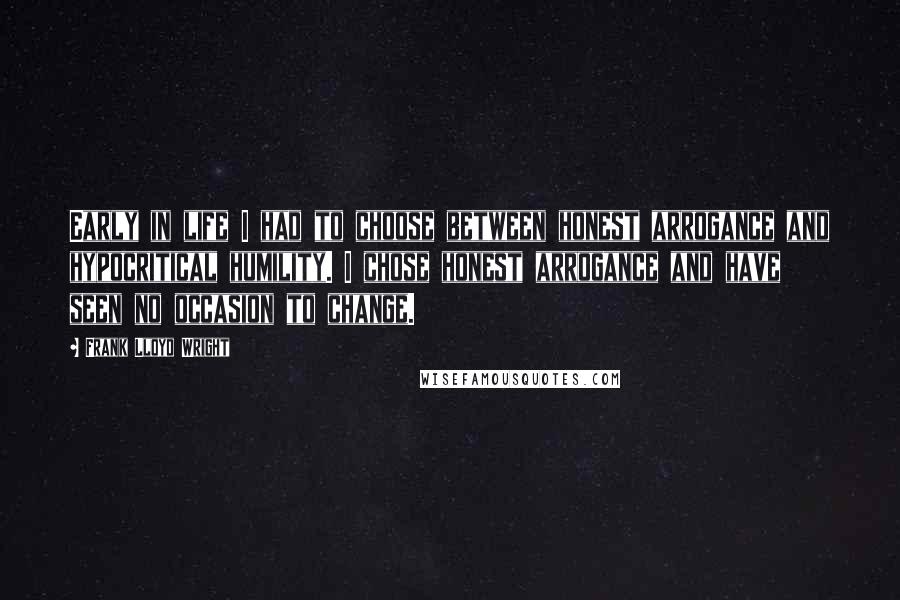 Frank Lloyd Wright Quotes: Early in life I had to choose between honest arrogance and hypocritical humility. I chose honest arrogance and have seen no occasion to change.