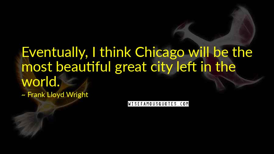 Frank Lloyd Wright Quotes: Eventually, I think Chicago will be the most beautiful great city left in the world.