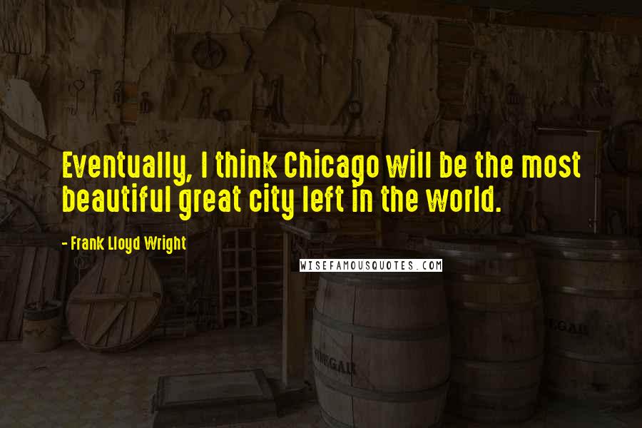 Frank Lloyd Wright Quotes: Eventually, I think Chicago will be the most beautiful great city left in the world.