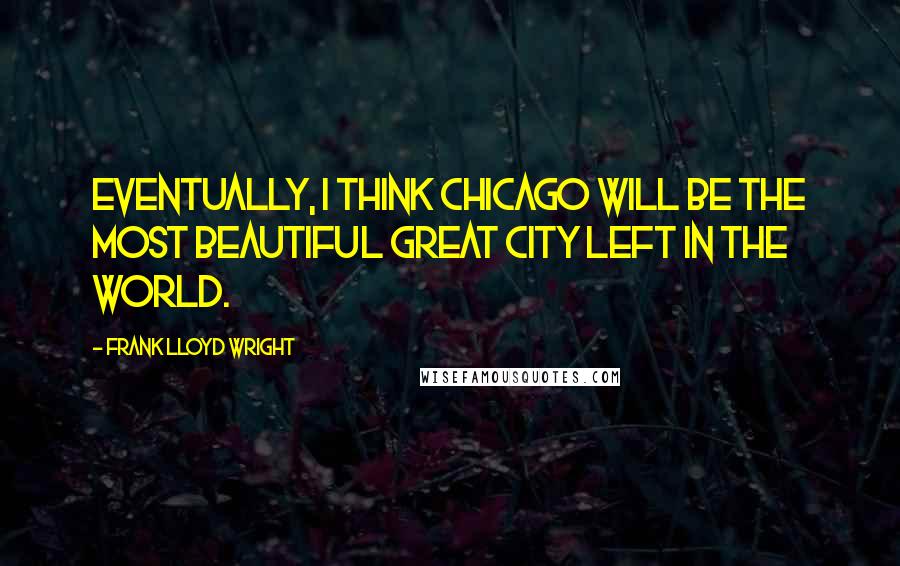 Frank Lloyd Wright Quotes: Eventually, I think Chicago will be the most beautiful great city left in the world.