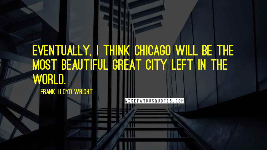 Frank Lloyd Wright Quotes: Eventually, I think Chicago will be the most beautiful great city left in the world.