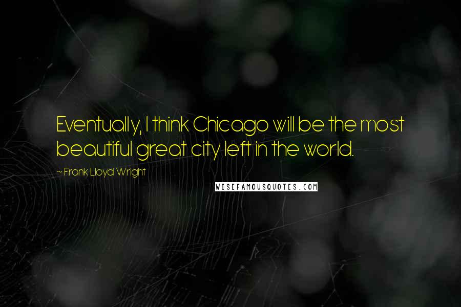 Frank Lloyd Wright Quotes: Eventually, I think Chicago will be the most beautiful great city left in the world.