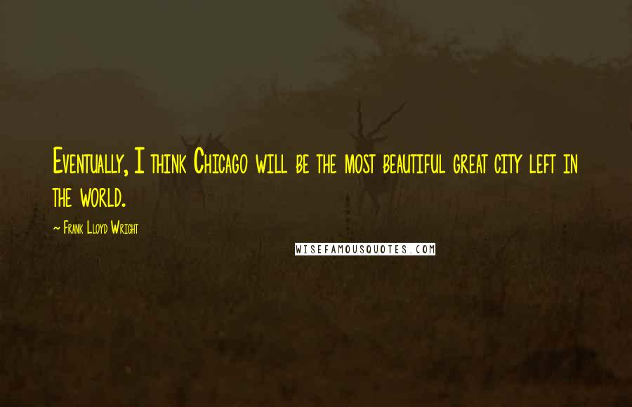 Frank Lloyd Wright Quotes: Eventually, I think Chicago will be the most beautiful great city left in the world.