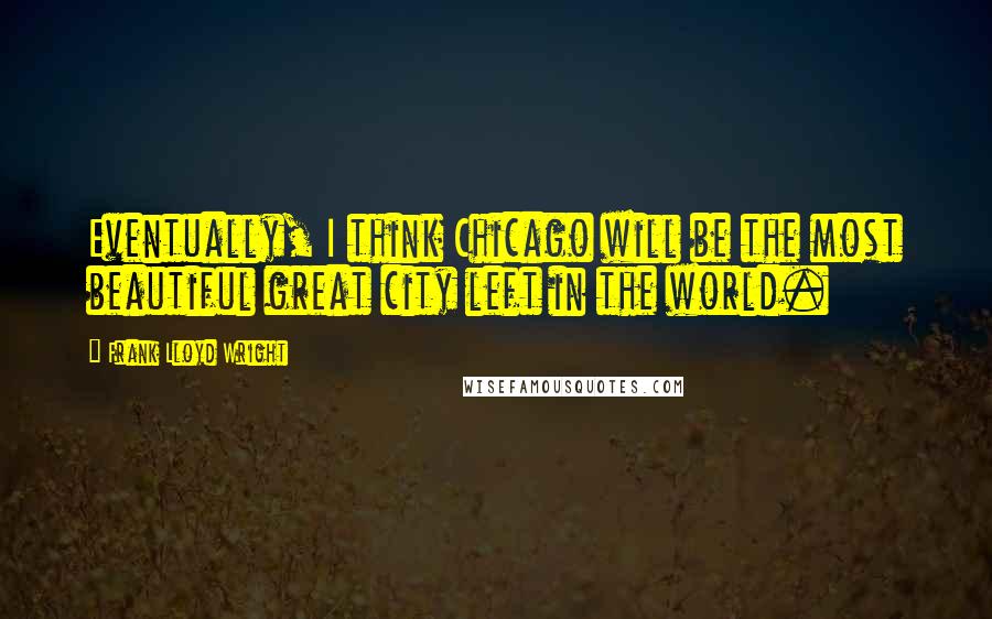 Frank Lloyd Wright Quotes: Eventually, I think Chicago will be the most beautiful great city left in the world.