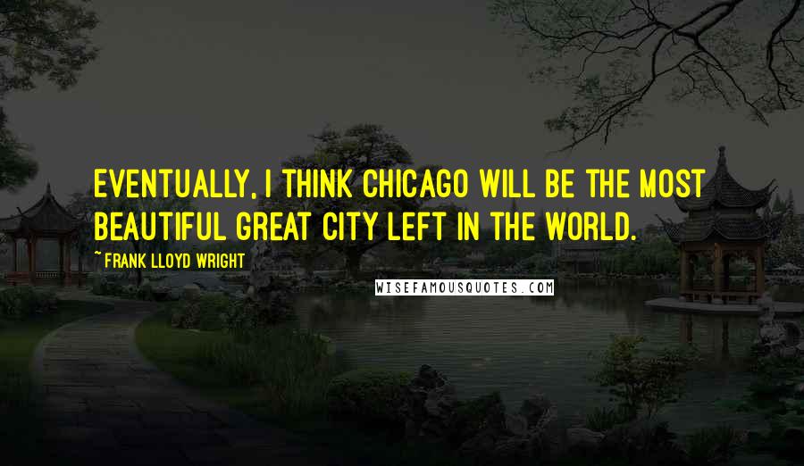 Frank Lloyd Wright Quotes: Eventually, I think Chicago will be the most beautiful great city left in the world.