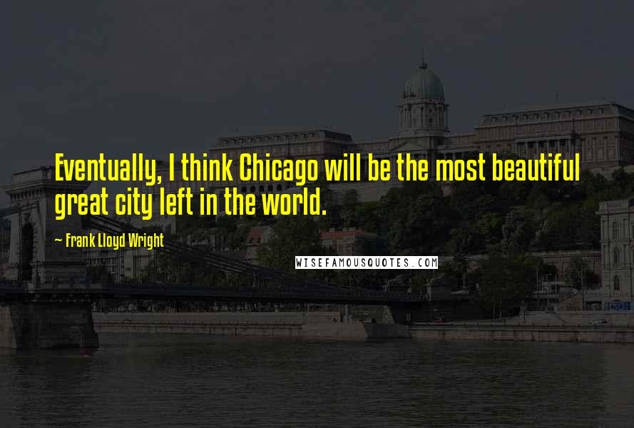 Frank Lloyd Wright Quotes: Eventually, I think Chicago will be the most beautiful great city left in the world.