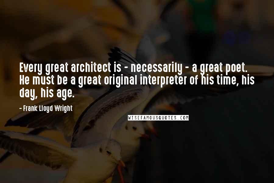 Frank Lloyd Wright Quotes: Every great architect is - necessarily - a great poet. He must be a great original interpreter of his time, his day, his age.