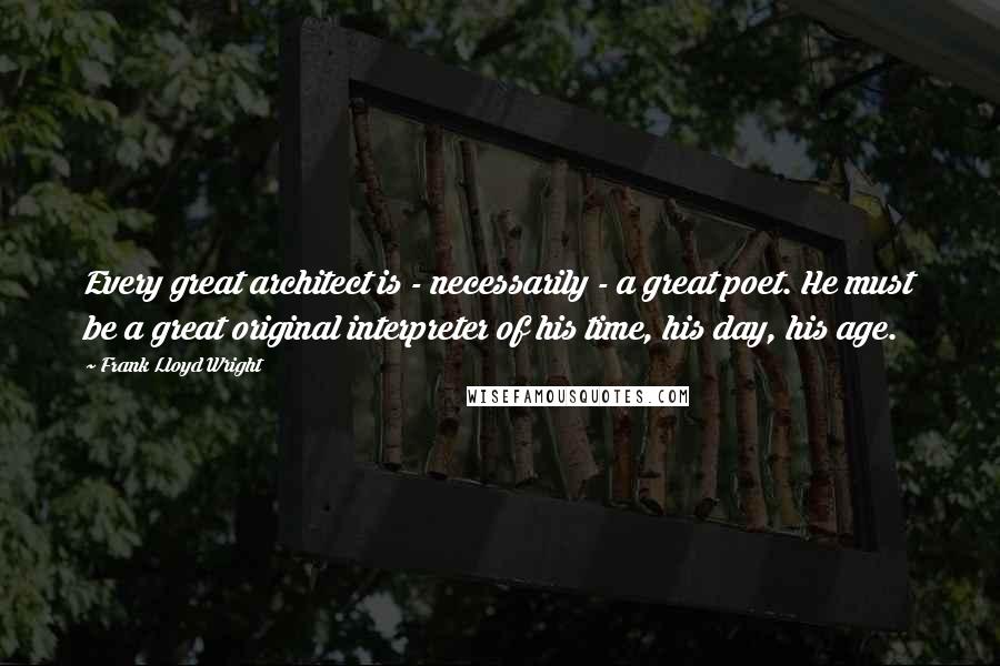 Frank Lloyd Wright Quotes: Every great architect is - necessarily - a great poet. He must be a great original interpreter of his time, his day, his age.